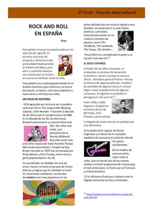 El Fortí. Vinaròs Intercultural
ROCK AND ROLL
EN ESPAÑA
Yzur
Este género musical se popularizado en los
años 50 del siglo XX. El
término rock and roll
empezó a utilizarlo el disc-
jockey Alan Freed paralelo
al rhythm and blues, para
abrir a cantantes blancos
una música que no tuviera
en cuenta el conflicto racial en USA.
Esta palabra era usada popularmente en el
ámbito marítimo para referirse a la forma
de tripular un barco: rock hacia adelante y
hacia atrás y roll hacia los lados.
UN POCO DE HISTORIA
-1916 se grabó por primera vez la palabra
rock and roll en The Camp Little Meeting
Jubulee, Little Wonder. Y durante la década
de los 20 la usan en producciones de R&B.
En la década de los 30, las Hermanas
Boswell presentaron su canción Rock and
Roll. Dos años más
tarde, una
periodista de la
Revista Billboard
describe como rock
and roll la música de Sister Rosetta Tharpe.
Más tarde Good Rockin’ Tonight de Roy
Brown lanzada en 1947 fue versionada por
Ricky Nelson y Elvis Presley, entre otros y
ganó popularidad en los 50.
En esa década, las baladas de rock de
amor, fueron un éxito en grupos de chicos
blancos y negros que le cantaban al amor
en situaciones cotidianas. Las bandas
de rockers eran muy populares en las
18
https://vinilomusical.com/historia-y-origen-del-
rock-and-roll/
pistas de baile por ser música rápida y muy
bailable, se comenzaron a crear bailes
exóticos y atrevidos.
Estas bandas tenían en su
mayoría nombres de
pájaros, como The
Yardbirds, The Cardinals,
The Crows, The Orioles...
Chuck Berry es considerado el padre y el
rey del rock and roll.18
EL ROCK ESPAÑOL
A finales de los años cincuenta, se
empezaba un proceso de desarrollo
económico -social y aunque la censura
oficial - dictadura general Franco- retraso
el estreno de algunas películas, modificó
las portadas de algunos discos e incluso
llegó a vetar la publicación de algunas
canciones, el régimen no prohibió ni
persiguió el rock and roll.19
Entre 1956 y 1960
llegaron a España los
primeros discos de
Bill Haley, Elvis
Presley y otros solistas
La llegada de estas músicas se produjo por
vías diferentes.
A) la publicación regular de discos
originales y el deseo de la sociedad
española de acercarse al estilo de vida de
los países
occidentales.
B) los medios de
comunicación,
sobre todo la
radio, que se hacían eco de las nuevas
modas y emitían programas de música pop:
el rock americano, la música ye-ye francesa
y el beat británico
C) la influencia francesa e italiana ante la
llegada estival de turistas y festivales.
19
https://vinilomusical.com/historia-y-origen-del-
rock-and-roll/
 