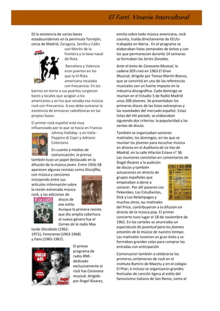 El Fortí. Vinaròs Intercultural
D) la existencia de varias bases
estadounidenses en la península Torrejón,
cerca de Madrid, Zaragoza, Sevilla y Cádiz
con Morón de la
frontera y la base naval
de Rota.
Barcelona y Valencia
eran puertos en los
que la VI flota
americana recalaba
con frecuencia. En los
barrios en torno a sus puertos surgieron
bares y locales que acogían a los
americanos y en los que sonaba esa música
rock con frecuencia. A eso debe sumarse la
existencia de emisoras radiofónicas en las
propias bases.
El primer rock español está muy
influenciado por lo que se hacía en Francia-
Johnny Halliday- y en Italia -
Peppino di Capri y Adriano
Celentano
En cuanto a medios de
comunicación, la prensa
también tuvo un papel destacado en la
difusión de la música joven. Entre 1956-58
aparecen algunas revistas como Discofilia,
con música y canciones
incluyendo entre sus
artículos información sobre
la recién estrenada música
rock, y las ediciones de
discos de
ese estilo.
Aunque la primera revista
que dio amplia cobertura
al nuevo género fue el
Correo de la radio Mas
tarde Discóbolo (1962-
1971), Fonorama (1963-1968)
y Fans (1965-1967).
El primer
programa de
radio-RNE-
dedicado
exclusivamente al
rock fue Caravana
musical, dirigido
por Ángel Álvarez,
emitía sobre todo música americana, rock
country, traída directamente de EEUU-
trabajaba en Iberia-. En el programa se
elaboraban listas semanales de éxitos y con
los que permanecían durante 14 semanas
se formaban las Series Doradas.
Ante el éxito de Caravana Musical, la
cadena SER creó en 1963 El Gran
Musical, dirigido por Tomas Martín Blanco,
que se convirtió en una de las referencias
musicales con un fuerte impacto en la
industria discográfica. Cada domingo se
reunían en el Estudio 5 de Radio Madrid
unos 200 jóvenes. Se presentaban los
primeros discos de las listas extranjeras y
las novedades del mercado español. Estas
listas del Hit-parade, se elaboraban
siguiendo dos criterios: la popularidad y las
ventas de discos.
También se organizaban sesiones
matinales, los domingos, en las que se
reunían los jóvenes para escuchar música
en directo en el Auditorio de La Voz de
Madrid, en la calle Hilarión Eslava no
38.
Las reuniones consistían en comentarios de
Ángel Álvarez a la audición
de discos y también
actuaciones en directo de
grupos españoles que
empezaban a darse a
conocer. Por allí pasaron Los
Pekenikes, Los Estudiantes,
Dick y Los Relámpagos y
muchos otros; las matinales
del Price, contribuyeron a la difusión en
directo de la música pop. El primer
concierto tuvo lugar el 18 de noviembre de
1962. En los carteles se anunciaba un
espectáculo de juventud para los jóvenes
amantes de la música de nuestro tiempo.
Las matinales tuvieron un gran éxito y se
formaban grandes colas para comprar las
entradas con anticipación
Comenzaron también a celebrarse los
primeros certámenes de rock en el
instituto Ramiro de Maeztu y en el colegio
El Pilar; e incluso se organizaron grandes
festivales de canción ligera al estilo del
famosísimo italiano de San Remo, como el
 