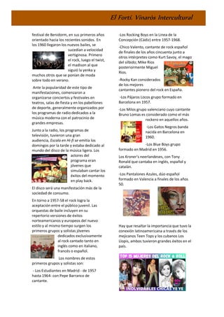 El Fortí. Vinaròs Intercultural
festival de Benidorm, en sus primeros años
orientado hacia los recientes sonidos. En
los 1960 llegaron los nuevos bailes, se
sucedían a velocidad
vertiginosa. Primero
el rock, luego el twist,
el madison al que
siguió la yenka y
muchos otros que se ponían de moda
sobre todo en verano.
Ante la popularidad de este tipo de
manifestaciones, comenzaron a
organizarse conciertos y festivales en
teatros, salas de fiesta y en los pabellones
de deporte, generalmente organizados por
los programas de radio dedicados a la
música moderna con el patrocinio de
grandes empresas.
Junto a la radio, los programas de
televisión, tuvieron una gran
audiencia, Escala en Hi-fi se emitía los
domingos por la tarde y estaba dedicado al
mundo del disco de la música ligera. Los
actores del
programa eran
jóvenes que
simulaban cantar los
éxitos del momento
en play back.
El disco será una manifestación más de la
sociedad de consumo.
En torno a 1957-58 el rock logra la
aceptación entre el público juvenil. Las
orquestas de baile incluyen en su
repertorio versiones de éxitos
norteamericanos y europeos del nuevo
estilo y al mismo tiempo surgen los
primeros grupos y solistas jóvenes
dedicados exclusivamente
al rock cantado tanto en
inglés como en italiano,
francés o español.
Los nombres de estos
primeros grupos y solistas son:
- Los Estudiantes en Madrid - de 1957
hasta 1964- con Pepe Barranco de
cantante.
-Los Rocking Boys en la Linea de la
Concepción (Cádiz) entre 1957-1968.
-Chico Valento, cantante de rock español
de finales de los años cincuenta junto a
otros intérpretes como Kurt Savoy, el mago
del silbido; Mike Rios
posteriormente Miguel
Rios.
-Rocky Kan considerados
de los mejores
cantantes pionero del rock en España.
-Los Pájaros Locos grupo formado en
Barcelona en 1957.
-Los Milos grupo valenciano cuyo cantante
Bruno Lomas es considerado como el más
rockero en aquellos años.
-Los Gatos Negros banda
nacida en Barcelona en
1960.
-Los Blue Boys grupo
formado en Madrid en 1956.
Los Kroner's neerlandeses, con Tony
Ronald que cantaba en inglés, español y
catalán.
-Los Pantalones Azules, dúo español
formado en Valencia a finales de los años
50.
Hay que resaltar la importancia que tuvo la
conexión latinoamericana a través de los
mejicanos Teen Tops y los cubanos Los
Llopis, ambos tuvieron grandes éxitos en el
país.
 