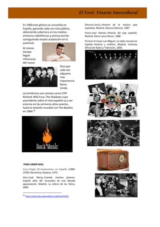 El Fortí. Vinaròs Intercultural
En 1960 este género se consolida en
España, ganando cada vez más público,
obteniendo cobertura en los medios -
emisoras radiofónicas y prensa escrita-
consiguiendo amplía aceptación en la
juventud.
Al mismo
tiempo
llegan
influencias
del nuevo
foco que
cada vez
adquiere
más
importancia
Reino
Unido.
Los británicos son artistas como Cliff
Richard, Billy Fury, The Shadows cuyo
ascendente sobre el rock español va a ser
enorme en los primeros años sesenta,
hasta la eclosión mundial con The Beatles
en 1964.20
PARA SABER MAS
CASAS Ángel, 45 revoluciones en España (1960-
1970), Barcelona, Dopesa, 1972.
IÑIGO José María, Cuando éramos jóvenes.
España años 60: recuerdos de una década
apasionante, Madrid, La esfera de los libros,
2004.
20
https://journals.openedition.org/ilcea/1421
ORDOVÁS Jesús, Historia de la música pop
española, Madrid, Alianza Editorial, 1987.
PARDO José Ramón, Historia del pop español,
Madrid, Rama Lama Music, 1988.
PEDRERO ESTEBAN Luis Miguel, La radio musical en
España. Historia y análisis, Madrid, Instituto
Oficial de Radio y Televisión, 2000.
 