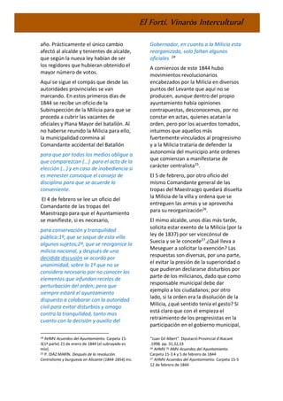 El Fortí. Vinaròs Intercultural
año. Prácticamente el único cambio
afectó al alcalde y tenientes de alcalde,
que según la nueva ley habían de ser
los regidores que hubieran obtenido el
mayor número de votos.
Aquí se sigue el compás que desde las
autoridades provinciales se van
marcando. En estos primeros días de
1844 se recibe un oficio de la
Subinspección de la Milicia para que se
proceda a cubrir las vacantes de
oficiales y Plana Mayor del batallón. Al
no haberse reunido la Milicia para ello,
la municipalidad conmina al
Comandante accidental del Batallón
para que por todos los medios obligue a
que comparezcan (…) para el acto de la
elección (…) y en caso de inobediencia si
es menester convoque el consejo de
disciplina para que se acuerde lo
conveniente.
El 4 de febrero se lee un oficio del
Comandante de las tropas del
Maestrazgo para que el Ayuntamiento
se manifieste, si es necesario,
para conservación y tranquilidad
pública:1º, que se saque de esta villa
algunos sujetos;2º, que se reorganice la
milicia nacional, y después de una
decidida discusión se acordó por
unanimidad, sobre lo 1º que no se
considera necesario por no conocer los
elementos que infundan recelos de
perturbación del orden; pero que
siempre estará el ayuntamiento
dispuesto a colaborar con la autoridad
civil para evitar disturbios y amago
contra la tranquilidad, tanto mas
cuanto con la decisión y auxilio del
24 AHMV Acuerdos del Ayuntamiento. Carpeta 15-
3(1ª parte) 21 de enero de 1844 (el subrayado es
mío)
25 P. DIÁZ MARÍN. Después de la revolución.
Centralismo y burguesía en Alicante (1844-1854).Ins.
Gobernador, en cuanto a la Milicia esta
reorganizada, solo faltan algunos
oficiales 24
A comienzos de este 1844 hubo
movimientos revolucionarios
encabezados por la Milicia en diversos
puntos del Levante que aquí no se
producen, aunque dentro del propio
ayuntamiento había opiniones
contrapuestas, desconocemos, por no
constar en actas, quienes acatan la
orden, pero por los acuerdos tomados,
intuimos que aquellos más
fuertemente vinculados al progresismo
y a la Milicia trataría de defender la
autonomía del municipio ante ordenes
que comienzan a manifestarse de
carácter centralista25
.
El 5 de febrero, por otro oficio del
mismo Comandante general de las
tropas del Maestrazgo quedará disuelta
la Milicia de la villa y ordena que se
entreguen las armas y se aprovecha
para su reorganización26
.
El mimo alcalde, unos días más tarde,
solicita estar exento de la Milicia (por la
ley de 1837) por ser vicecónsul de
Suecia y se le concede27
.¿Qué lleva a
Meseguer a solicitar la exención? Las
respuestas son diversas, por una parte,
el evitar la presión de la superioridad o
que pudieran declararse disturbios por
parte de los milicianos, dado que como
responsable municipal debe dar
ejemplo a los ciudadanos; por otro
lado, si la orden era la disolución de la
Milicia, ¿qué sentido tenía el gesto? Si
está claro que con él empieza el
retraimiento de los progresistas en la
participación en el gobierno municipal,
“Juan Gil Albert”. Diputació Provincial d’Alacant
.1998. pp. 31,32,33
26 AHMV 26 AMV Acuerdos del Ayuntamiento.
Carpeta 15-3 4 y 5 de febrero de 1844
27 AHMV Acuerdos del Ayuntamiento. Carpeta 15-3
12 de febrero de 1844
 