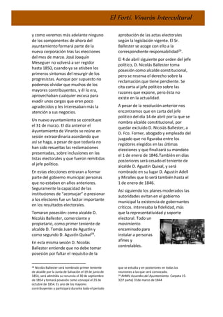 El Fortí. Vinaròs Intercultural
y como veremos más adelante ninguno
de los componentes de ahora del
ayuntamiento formará parte de la
nueva corporación tras las elecciones
del mes de marzo. José Joaquín
Meseguer no volverá a ser regidor
hasta 1850, cuando ya se atisben los
primeros síntomas del resurgir de los
progresistas. Aunque por supuesto no
podemos olvidar que muchos de los
mayores contribuyentes, y él lo era,
aprovechaban cualquier excusa para
evadir unos cargos que eran poco
agradecidos y les interesaban más la
atención a sus negocios.
Un nuevo ayuntamiento se constituye
el 31 de marzo. El día anterior el
Ayuntamiento de Vinaròs se reúne en
sesión extraordinaria acordando que
así se haga, a pesar de que todavía no
han sido resueltas las reclamaciones
presentadas, sobre inclusiones en las
listas electorales y que fueron remitidas
al jefe político.
En estas elecciones entraran a formar
parte del gobierno municipal personas
que no estaban en años anteriores.
Seguramente la capacidad de las
instituciones de “aconsejar” o presionar
a los electores fue un factor importante
en los resultados electorales.
Tomaran posesión: como alcalde D.
Nicolás Ballester, comerciante y
propietario, como primer teniente de
alcalde D. Tomás Juan de Agustín y
como segundo D. Agustín Quixal28
.
En esta misma sesión D. Nicolás
Ballester entiende que no debe tomar
posesión por faltar el requisito de la
28 Nicolás Ballester será nombrado primer teniente
de alcalde por la Junta de Salvación el 19 de junio de
1854, será admitida su renuncia el 30 de septiembre
de 1854 y tomará posesión como concejal el 23 de
octubre de 1854. Es uno de los mayores
contribuyentes y participará durante todo el período
aprobación de las actas electorales
según la legislación vigente. El Sr.
Ballester se acoge con ello a la
correspondiente responsabilidad29
.
El 4 de abril siguiente por orden del jefe
político, D. Nicolás Ballester toma
posesión como alcalde constitucional,
pero se reserva el derecho sobre la
reclamación que tiene pendiente. Se
cita carta al jefe político sobre las
razones que expone, pero ésta no
existe en la actualidad.
A pesar de la resolución anterior nos
encontramos que en carta del jefe
político del día 14 de abril por la que se
nombra alcalde constitucional, por
quedar excluido D. Nicolás Ballester, a
D. Fco. Forner, abogado y empleado del
juzgado que no figuraba entre los
regidores elegidos en las últimas
elecciones y que finalizará su mandato
el 1 de enero de 1846.También en días
posteriores será cesado el teniente de
alcalde D. Agustín Quixal, y será
nombrado en su lugar D. Agustín Adell
y Miralles que lo será también hasta el
1 de enero de 1846.
Así siguiendo los planes moderados las
autoridades evitan en el gobierno
municipal la existencia de gobernantes
críticos. Interesaba la fidelidad, más
que la representatividad y soporte
electoral. Todo un
movimiento
encaminado para
instalar a personas
afines y
controlables.
que se estudia y en posteriores en todas las
reuniones a las que será convocado.
29 AHMV Acuerdos del Ayuntamiento. Carpeta 15-
3(1ª parte) 31de marzo de 1844
 