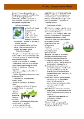 El Fortí. Vinaròs Intercultural
Sanitaria (4º curso Grado en Ciencias
Biológicas, Universidad de Alcalá, España),
y en Santo Domingo (República
Dominicana), dirigidos a profesores de
todos los niveles educativos (desde la
escuela hasta la universidad).
Objetivos perseguidos:
a) Redefinir la ciudad
desde categorías
ecológicas
b) Considerar la
ciudad como recurso
para la educación
ambiental: “aprender
en la ciudad”; “aprender de la ciudad” y
“aprender la ciudad”.
c) Dar pautas para el trabajo educativo:
ejes de integración para estudiar la
ecología aplicada a la ciudad.
Contenidos trabajados:
- Recopilación cartográfica temática de la
ciudad donde se ubica el centro de estudio
- Análisis de los flujos de materia y energía
en el ecosistema urbano.
- Valoración de los espacios naturales
- Las aves en el entorno urbano. Posibles
causas de peligro de extinguirse en este
hábitat y su relación con el flujo de
materiales.
- Indicadores ecológicos de la calidad de
vida ciudadana.
- Espacios degradados y alternativas viables
de rehabilitación.
- La urbanística en el contexto de la
ecología urbana.
- Análisis de los espacios verdes de la
ciudad.
- ¿En qué elementos hemos de fijarnos
para poder hablar de una ciudad
sostenible?
- Origen y
evolución
del hábitat
urbano en
mi ciudad.
- Análisis de los principales problemas de
contaminación en la ciudad.
- La conservación de hábitats
seminaturales en el área urbana.
CIUDADES PARA UN FUTURO SOSTENIBLE.
Dirigido a profesores no ecólogos, en su
mayoría europeos, correspondientes a
todos los niveles educativos; lugar: I Foro
Internacional de Ética, Universidad de
Valladolid (España).
Objetivos perseguidos:
a) Analizar los principales aspectos acerca
de los asentamientos humanos en relación
al comportamiento ético:
-Extracción de los principales datos sobre
concienciación-motivación acerca de los
asentamientos humanos actuales.
-Derecho a la vida y a la calidad de vida;
derecho a una vivienda
digna y derecho a una
calidad de vida
ciudadana.
-Proceso concienciación-
protesta-propuesta.
b) Sistematizar las
principales cuestiones en relación a la
ecología urbana y demandas éticas
mediante los contenidos siguientes:
-La ciudad como ecosistema, el medio
ambiente urbano y la urbanística en el
contexto de la ecología urbana.
-Análisis de las migraciones humanas:
éxodos del campo a la ciudad, éxodos
urbanos por desalojos, la ciudad
mutante y/o humanidad errante a
causa de los desastres naturales o los
conflictos bélicos.
-Debate sobre el marco ecológico para la
tolerancia entre los pueblos y los
costes de la destrucción de
convivencia, organización, identidad y
cultura en los procesos de
urbanización.
c) Debatir acerca de la puesta en marcha
de proyectos ciudadanos relacionados
con un futuro sostenible. El trabajo se
centró en:
-Presentación de las experiencias
realizadas en ciudades
latinoamericanas.
-Educando desde y para la ciudad:
Aprender en la ciudad, Aprender de la
ciudad y Aprender la ciudad.
 