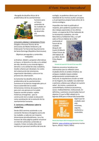 El Fortí. Vinaròs Intercultural
-Recogida de desafíos éticos de la
problemática de los asentamientos
humanos para
un futuro
sostenible de
las ciudades en
países en vías
de desarrollo
y/o
empobrecidas.
ECOLOGÍA URBANA Y DEMANDAS ÉTICAS.
Dirigido a Personal Técnico de las
direcciones de Medio Ambiente y de
Ordenación Territorial del Ayuntamiento
de Santo Domingo (República Dominicana).
Objetivos perseguidos y contenidos
trabajados:
a) Analizar, debatir y proponer alternativas
en base a: el derecho a la vida y a la calidad
de vida; derecho a una vivienda digna y
derecho a una calidad de vida ciudadana;
éxodos urbanos por desalojos; los costes
de la destrucción de convivencia,
organización identidad y cultura en los
procesos de urbanización.
b) Comentar los desafíos éticos de la
problemática de los asentamientos
humanos en los barrios marginales para un
futuro sostenible de la ciudad:
Dimensiones mínimas de espacio físico
para vivir una persona en la ciudad.
Espacios sociales propios- sujetos
históricos emergentes - para la
construcción de la ciudad; la educación
como socialización de la evolución de los
asentamientos humanos.
2. Lecturas y reflexiones sobre la
ciudad hoy
Desde 2015 venimos asistiendo a una
constante literatura divulgativa acerca de
las ciudades, y cada vez con mayores
dimensiones pluridisciplinares. Las y los
lectores de estas páginas podrán encontrar
en Internet suficientes contenidos al
respecto. Si bien no todos ellos están
escritos por personal científico del área de
ecología, no podemos obviar que la casi
totalidad de los mismos acuñan conceptos
y /o perspectivas propias hasta ahora de la
ciencia ecológica.
Imposible citar todo lo publicado al
respecto, pero podemos quedarnos con
dos trabajos aparecidos en los últimos
meses: un especial de El País hablando de
la reconquista ciudadana, con más
Naturaleza y Calidad de Vida, y un pdf
sobre el forum Hábitat de la ONU
analizando el
futuro de las
ciudades
después del
Covid-19 (World
Urban Forum de
UN-Hábitat-30
jun 2022, World
Cities Report
2022).
Portada del especial El País del 22 de mayo 2022
Podemos encontrar temáticas tan
interesantes para la reflexión como
Ciudades frente al cambio climático; las
antiguas ciudades mayas estaban
peligrosamente contaminadas con
mercurio; la arquitectura circular se mete
en los hogares; las ciudades nos enferman
o patrones urbanos que influyen en nuestra
salud. Así mismo, cuestiones de
sostenibilidad y resiliencia (económica,
social, medioambiental, institucional). En
definitiva, cuestiones encaminadas hacia el
objetivo 11 que la ONU adoptó en la
Agenda 2030 para el Desarrollo Sostenible:
lograr que las
ciudades sean
más
inclusivas,
seguras,
resilientes y
sostenibles.
World Cities Report 2022 Envisaging the Future of Cities
Website: www.unhabitat.org (presenta muchas
figuras, dibujos, mapas y tablas)
 