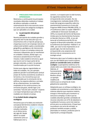 El Fortí. Vinaròs Intercultural
• PINCELADAS PARA SOCIALIZAR
APRENDIZAJES
Mostramos a continuación los principales
resultados obtenidos mediante el trabajo
de talleres realizados a modo de
sistematización de lo más esencial a tener
en cuenta acerca de categorías ecológicas
que son aplicables a la ciudad.
1. La percepción del paisaje
urbano
Nuestra percepción de ciudades grandes y
pequeñas del mundo descubre que nos
encontramos ante un tipo de paisaje que,
al igual que ocurre con el paisaje natural, el
urbano está también sujeto a coordenadas
geográficas, geológicas y de intervención
humana. Es pues un complejo sistema de
relaciones subyacentes que se manifiestan
en unidades o teselas, dando lugar a su
estructura característica en forma de
mosaico. Cada ciudad se estructura, igual
que ocurre con la mayor parte de los
paisajes naturales, es decir, los paisajes
transformados por la acción humana.
Existen pues algunas regularidades en
todas las ciudades. Así, por ejemplo,
podemos percibir la estratificación vertical
propia de muchos ecosistemas acuáticos o
terrestres; o los microclimas que son
condicionados por la orientación de los
edificios, los espacios abiertos o cerrados
de las urbanizaciones, los materiales
empleados en las construcciones y las
emisiones de gases, dando lugar a las
conocidas “islas de calor urbanas” respecto
a la mayor temperatura que sufren las
ciudades con relación al campo.
2. La ciudad desde categorías
ecológicas
Pensamos que se ha dado una evolución
conceptual del término ciudad en relación
a los aportes de los
estudios realizados
en el último tercio
del siglo XX. Desde
definir la ciudad
solamente como un
hábitat para vivir y
convivir, o un espacio para la vida humana,
los siguientes eventos han ido
enriqueciendo este concepto. Así, las
investigaciones realizadas desde 1970 a
través del programa específico sobre los
asentamientos humanos en el seno del
Programa MAB (Unesco-PNUMA,1979); la
1ª Conferencia sobre la ciudad- HÁBITAT I -
, celebrada en Vancouver (Canadá), en
1976 y la creación del Centro de Naciones
Unidas para los Asentamientos Humanos
en Nairobi ( Kenia) en 1978; el eco del
tema de la Conferencia de Río´92 con
respecto al desarrollo sostenible, así como
la Conferencia de Estambul –Hábitat II- en
1996 , por citar lo más importantes en el
pasado siglo, han ido iluminando o
enriqueciendo unas acepciones del
término más en consonancia con la
ecología actual.
Podríamos decir que la Ciudad es algo más
que uno del hábitat para nuestra especie;
puede ser considerada como un sistema
ecológico. La perspectiva sistémica se ha
alzado sobre una visión más reduccionista.
Además, el
funcionamiento
milenario de la
Biosfera ofrece
un ejemplo
modélico de
sistema que se comporta de modo
globalmente sostenible.
Adoptando pues un enfoque ecológico, las
ciudades son ecosistemas y como tales son
sistemas abiertos que requieren materia,
energía e información para mantener su
estructura compleja. Es decir que las
ciudades absorben grandes cantidades de
recursos naturales con el fin de abastecer a
la población humana y servir de materias
primas para sus producciones. Al igual que
se producen una serie de entradas, se
producen también escapes y salidas,
plasmados en residuos, productos para la
exportación y energía disipada.
 