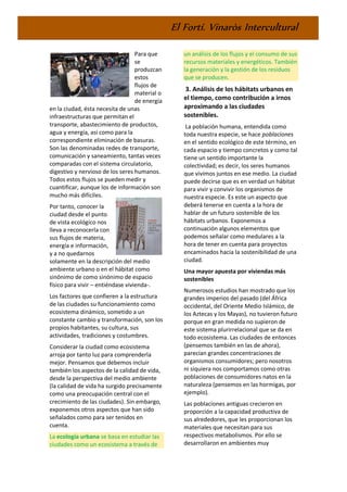 El Fortí. Vinaròs Intercultural
Para que
se
produzcan
estos
flujos de
material o
de energía
en la ciudad, ésta necesita de unas
infraestructuras que permitan el
transporte, abastecimiento de productos,
agua y energía, así como para la
correspondiente eliminación de basuras.
Son las denominadas redes de transporte,
comunicación y saneamiento, tantas veces
comparadas con el sistema circulatorio,
digestivo y nervioso de los seres humanos.
Todos estos flujos se pueden medir y
cuantificar, aunque los de información son
mucho más difíciles.
Por tanto, conocer la
ciudad desde el punto
de vista ecológico nos
lleva a reconocerla con
sus flujos de materia,
energía e información,
y a no quedarnos
solamente en la descripción del medio
ambiente urbano o en el hábitat como
sinónimo de como sinónimo de espacio
físico para vivir – entiéndase vivienda-.
Los factores que confieren a la estructura
de las ciudades su funcionamiento como
ecosistema dinámico, sometido a un
constante cambio y transformación, son los
propios habitantes, su cultura, sus
actividades, tradiciones y costumbres.
Considerar la ciudad como ecosistema
arroja por tanto luz para comprenderla
mejor. Pensamos que debemos incluir
también los aspectos de la calidad de vida,
desde la perspectiva del medio ambiente
(la calidad de vida ha surgido precisamente
como una preocupación central con el
crecimiento de las ciudades). Sin embargo,
exponemos otros aspectos que han sido
señalados como para ser tenidos en
cuenta.
La ecología urbana se basa en estudiar las
ciudades como un ecosistema a través de
un análisis de los flujos y el consumo de sus
recursos materiales y energéticos. También
la generación y la gestión de los residuos
que se producen.
3. Análisis de los hábitats urbanos en
el tiempo, como contribución a irnos
aproximando a las ciudades
sostenibles.
La población humana, entendida como
toda nuestra especie, se hace poblaciones
en el sentido ecológico de este término, en
cada espacio y tiempo concretos y como tal
tiene un sentido importante la
colectividad; es decir, los seres humanos
que vivimos juntos en ese medio. La ciudad
puede decirse que es en verdad un hábitat
para vivir y convivir los organismos de
nuestra especie. Es este un aspecto que
deberá tenerse en cuenta a la hora de
hablar de un futuro sostenible de los
hábitats urbanos. Exponemos a
continuación algunos elementos que
podemos señalar como medulares a la
hora de tener en cuenta para proyectos
encaminados hacia la sostenibilidad de una
ciudad.
Una mayor apuesta por viviendas más
sostenibles
Numerosos estudios han mostrado que los
grandes imperios del pasado (del África
occidental, del Oriente Medio Islámico, de
los Aztecas y los Mayas), no tuvieron futuro
porque en gran medida no supieron de
este sistema plurirrelacional que se da en
todo ecosistema. Las ciudades de entonces
(pensemos también en las de ahora),
parecían grandes concentraciones de
organismos consumidores; pero nosotros
ni siquiera nos comportamos como otras
poblaciones de consumidores natos en la
naturaleza (pensemos en las hormigas, por
ejemplo).
Las poblaciones antiguas crecieron en
proporción a la capacidad productiva de
sus alrededores, que les proporcionan los
materiales que necesitan para sus
respectivos metabolismos. Por ello se
desarrollaron en ambientes muy
 