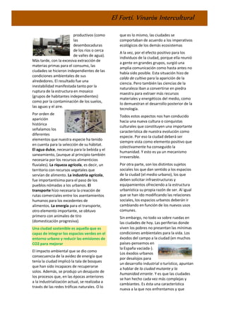 El Fortí. Vinaròs Intercultural
productivos (como
las
desembocaduras
de los ríos o cerca
de valles de agua).
Más tarde, con la excesiva extracción de
materias primas para el consumo, las
ciudades se hicieron independientes de las
condiciones ambientales de sus
alrededores. El resultado fue una
inestabilidad manifestada tanto por la
ruptura de la estructura en mosaico
(grupos de habitantes independientes)
como por la contaminación de los suelos,
las aguas y el aire.
Por orden de
aparición
histórica
señalamos los
diferentes
elementos que nuestra especie ha tenido
en cuenta para la selección de su hábitat.
El agua dulce, necesaria para la bebida y el
saneamiento, (aunque al principio también
necesaria por los recursos alimenticios
fluviales). La riqueza agrícola, es decir, un
territorio con recursos vegetales que
servían de alimento. La industria agrícola,
fue importantísima para el paso de los
pueblos nómadas a los urbanos. El
transporte hizo necesaria la creación de
rutas comerciales entre los asentamientos
humanos para los excedentes de
alimentos. La energía para el transporte,
otro elemento importante, se obtuvo
primero con animales de tiro
(domesticación progresiva).
Una ciudad sostenible es aquella que es
capaz de integrar los espacios verdes en el
entorno urbano y reducir las emisiones de
CO2 para mejorar
El impacto ambiental que se dio como
consecuencia de la avidez de energía que
tenía la ciudad implicó la tala de bosques
que han sido incapaces de recuperarse
solos. Además, se produjo un desajuste de
los procesos que, en las épocas anteriores
a la industrialización actual, se realizaba a
través de las redes tróficas naturales. O lo
que es lo mismo, las ciudades se
comportaban de acuerdo a los imperativos
ecológicos de los demás ecosistemas
A la vez, por el efecto positivo para los
individuos de la ciudad, porque ella reunió
a gente en grandes grupos, surgió una
amplia comunicación como hasta antes no
había sido posible. Esta situación hizo de
caldo de cultivo para la aparición de la
ciencia. Pero también las ciencias de la
naturaleza iban a convertirse en piedra
maestra para extraer más recursos
materiales y energéticos del medio, como
lo demuestran el desarrollo posterior de la
tecnología.
Todos estos aspectos nos han conducido
hacia una nueva cultura o conquistas
culturales que constituyen una importante
característica de nuestra evolución como
especie. Por eso la ciudad deberá ser
siempre vista como elemento positivo que
colectivamente ha conseguido la
humanidad. Y esto es ya un mecanismo
irreversible.
Por otra parte, son los distintos sujetos
sociales los que dan sentido a los espacios
de la ciudad (el medio urbano), los que
deben solicitar infraestructuras y
equipamientos ofreciendo a la estructura
urbanística su propia razón de ser. Al igual
que se han ido modificando las relaciones
sociales, los espacios urbanos deberán ir
cambiando en función de los nuevos usos
comunes.
Sin embargo, no todo va sobre ruedas en
las ciudades de hoy. Las periferias donde
viven los pobres no presentan las mínimas
condiciones ambientales para la vida. Los
éxodos del campo a la ciudad (en muchos
países-pensemos en
la España vaciada-).
Los éxodos urbanos
por desalojos para
un desarrollo industrial o turístico, apuntan
a hablar de la ciudad mutante y la
humanidad errante. Y es que las ciudades
se han hecho cada vez más complejas y
cambiantes. Es ésta una característica
nueva a la que nos enfrentamos y que
 