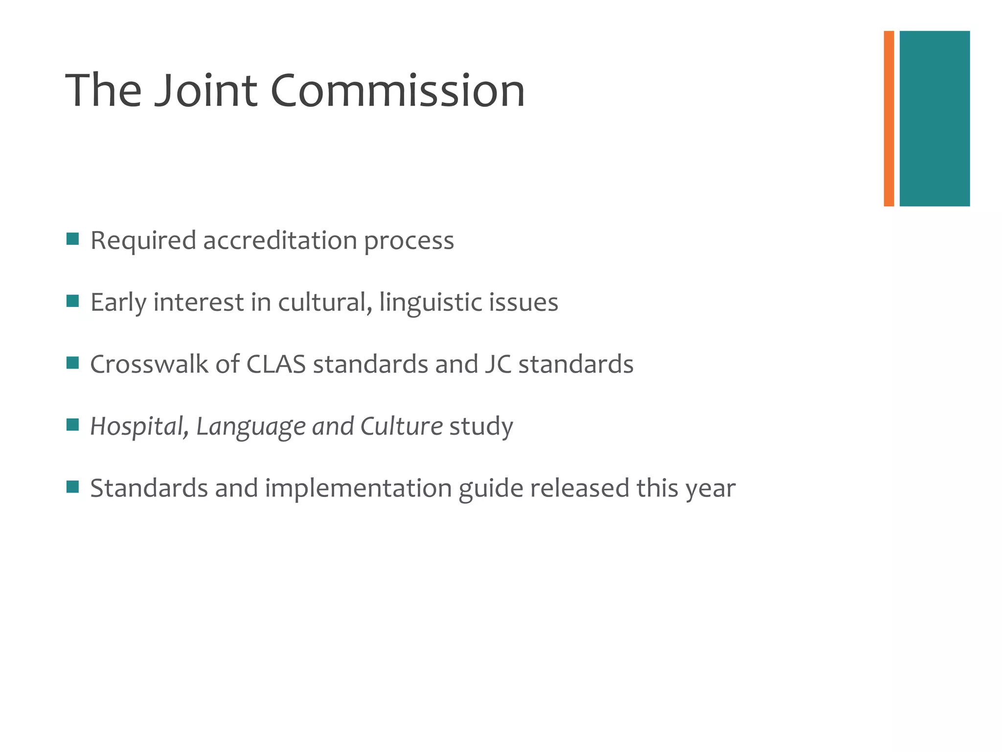 The Joint Commission Required accreditation process  Early interest in cultural, linguistic issues Crosswalk of CLAS standards and JC standards Hospital, Language and Culture  study Standards and implementation guide released this year 