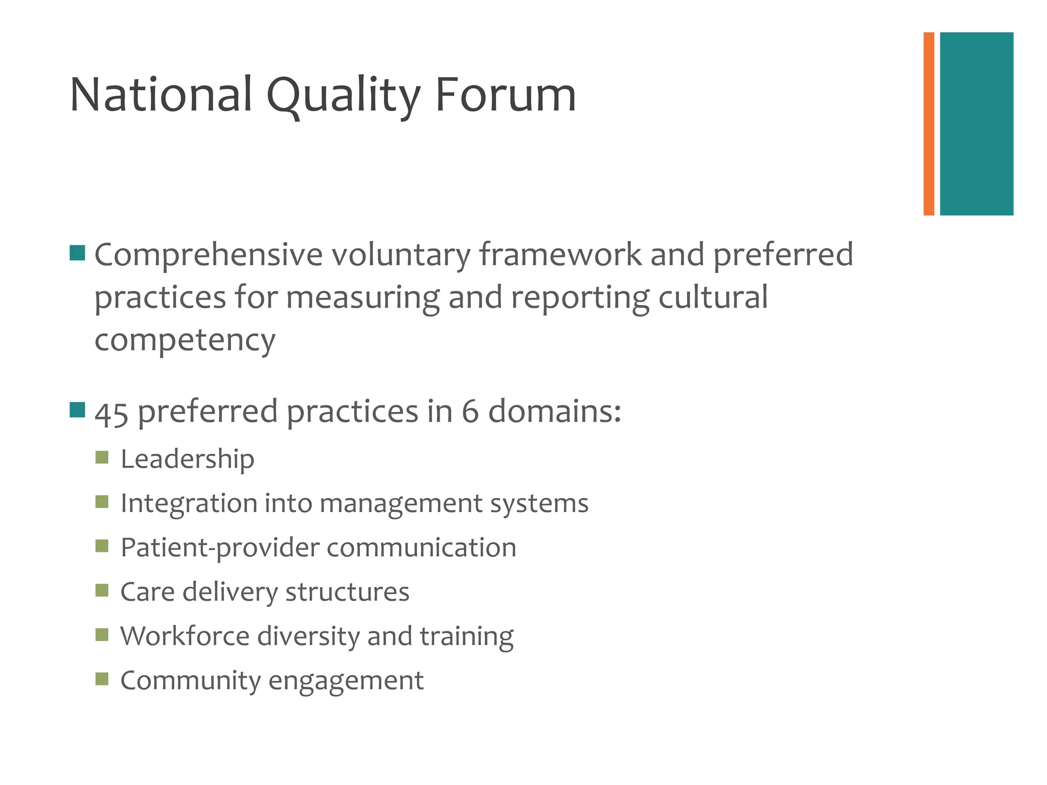 National Quality Forum Comprehensive voluntary framework and preferred practices for measuring and reporting cultural competency 45 preferred practices in 6 domains: Leadership Integration into management systems Patient-provider communication Care delivery structures Workforce diversity and training Community engagement 