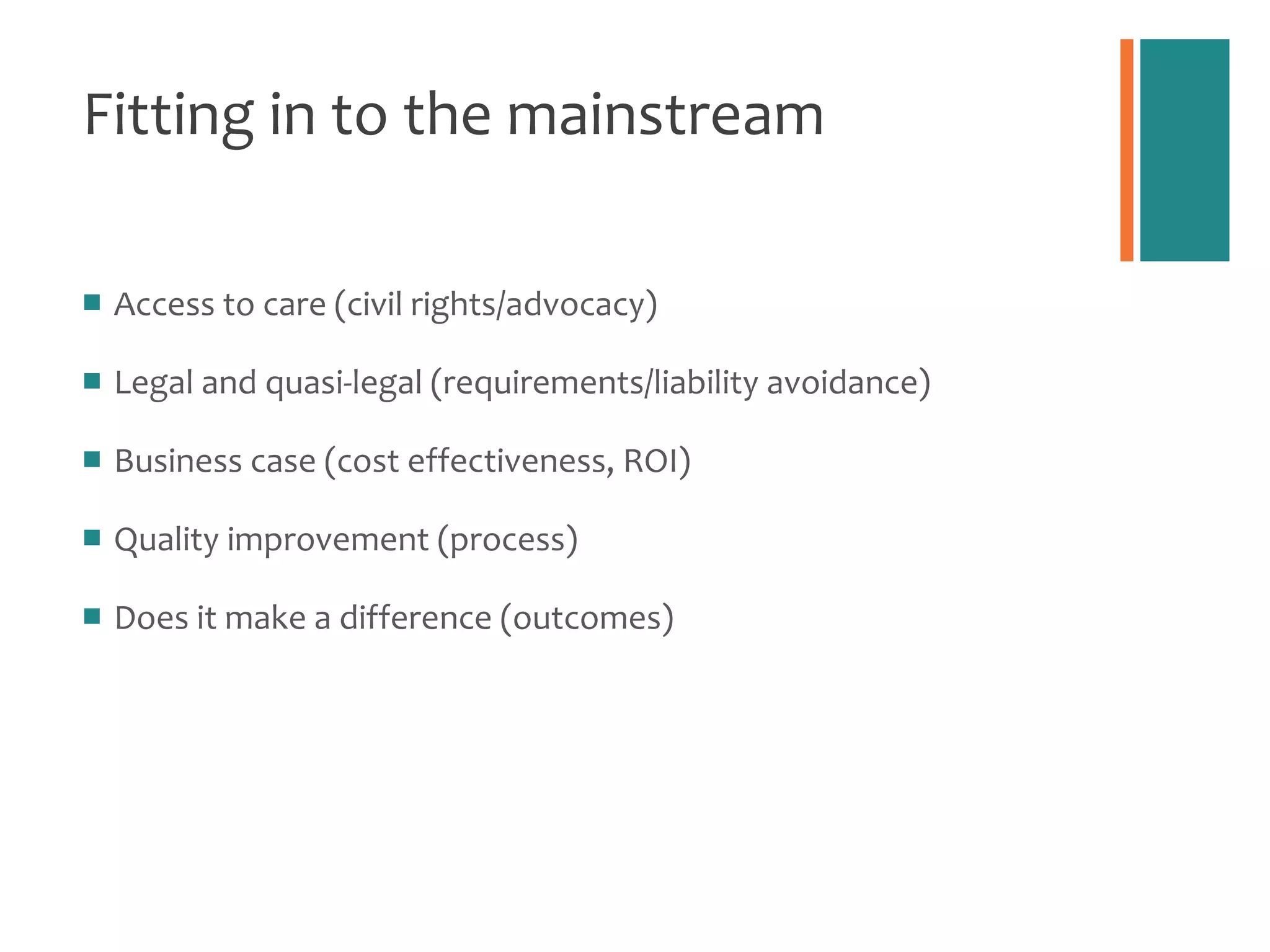 Fitting in to the mainstream Access to care (civil rights/advocacy) Legal and quasi-legal (requirements/liability avoidance) Business case (cost effectiveness, ROI) Quality improvement (process)  Does it make a difference (outcomes) 