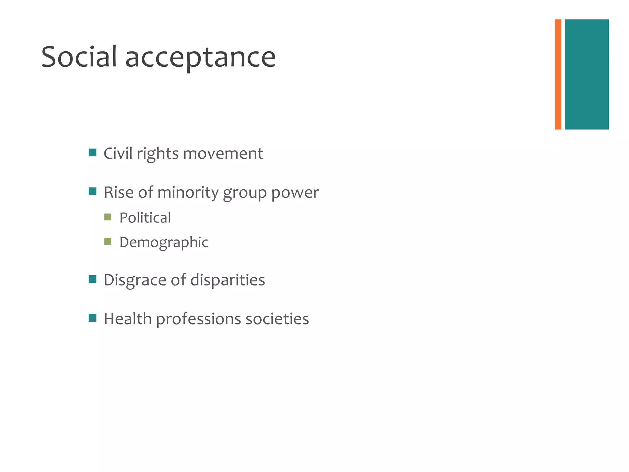 Social acceptance Civil rights movement Rise of minority group power Political Demographic Disgrace of disparities Health professions societies 