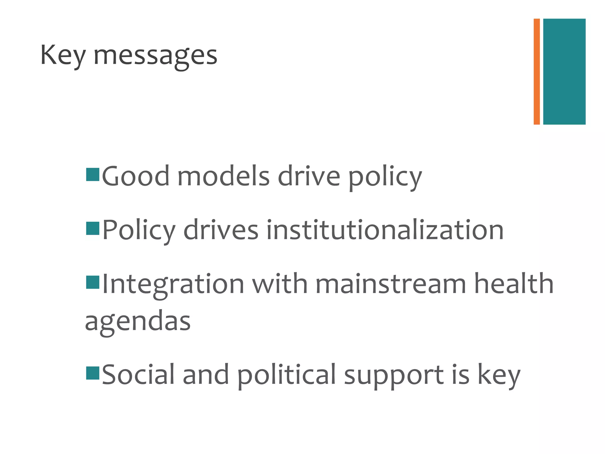 Key messages Good models drive policy Policy drives institutionalization Integration with mainstream health agendas Social and political support is key 