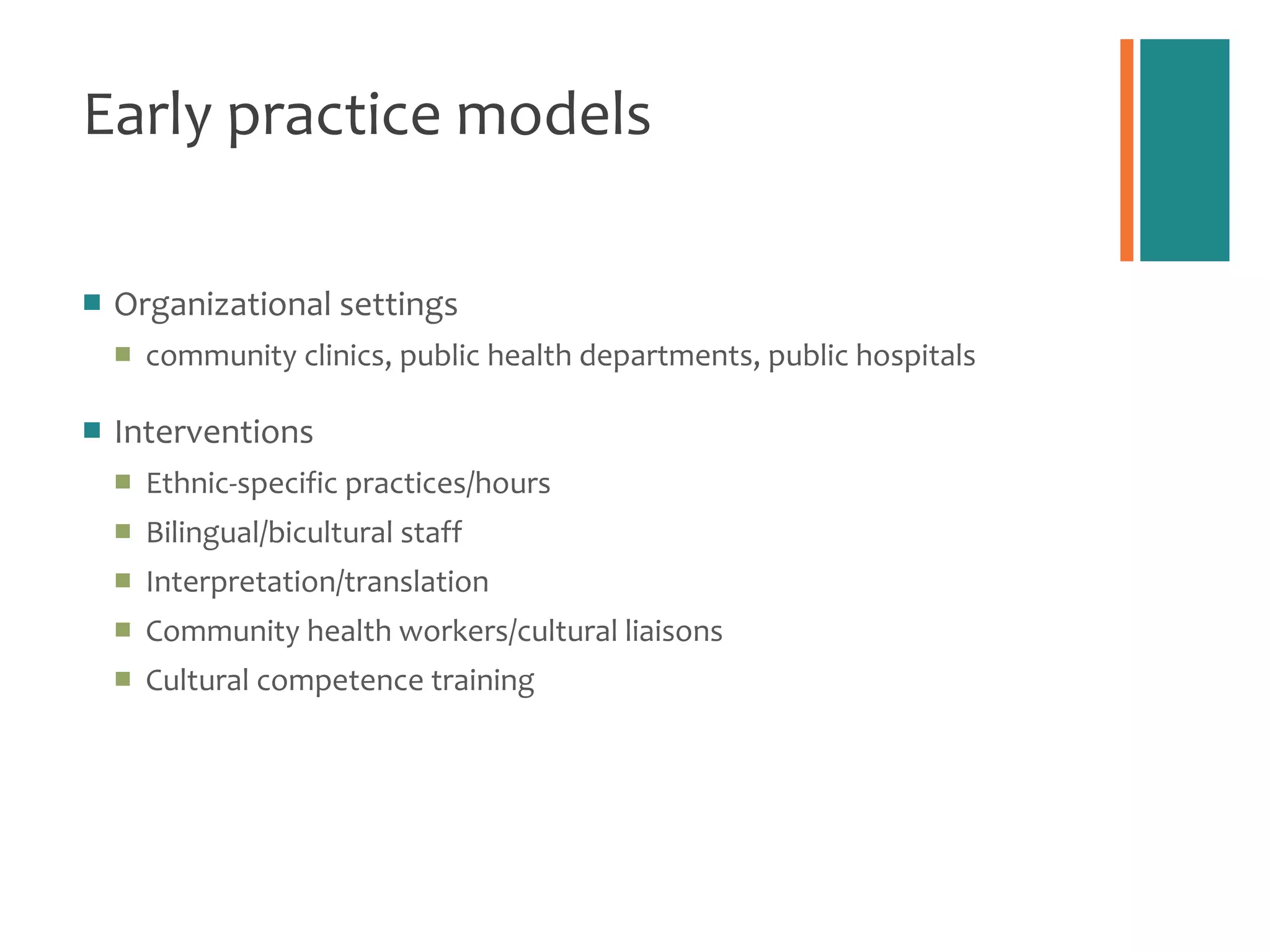 Early practice models Organizational settings  community clinics, public health departments, public hospitals Interventions  Ethnic-specific practices/hours Bilingual/bicultural staff  Interpretation/translation Community health workers/cultural liaisons Cultural competence training 