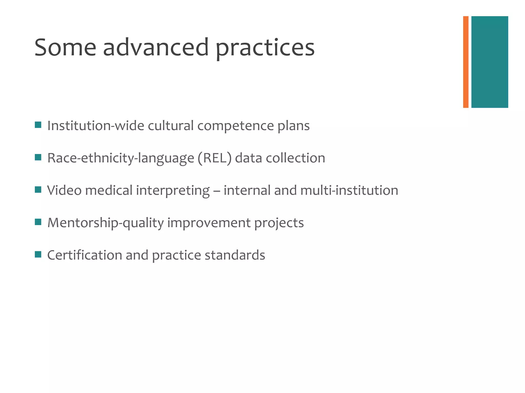 Some advanced practices Institution-wide cultural competence plans Race-ethnicity-language (REL) data collection Video medical interpreting – internal and multi-institution Mentorship-quality improvement projects Certification and practice standards 