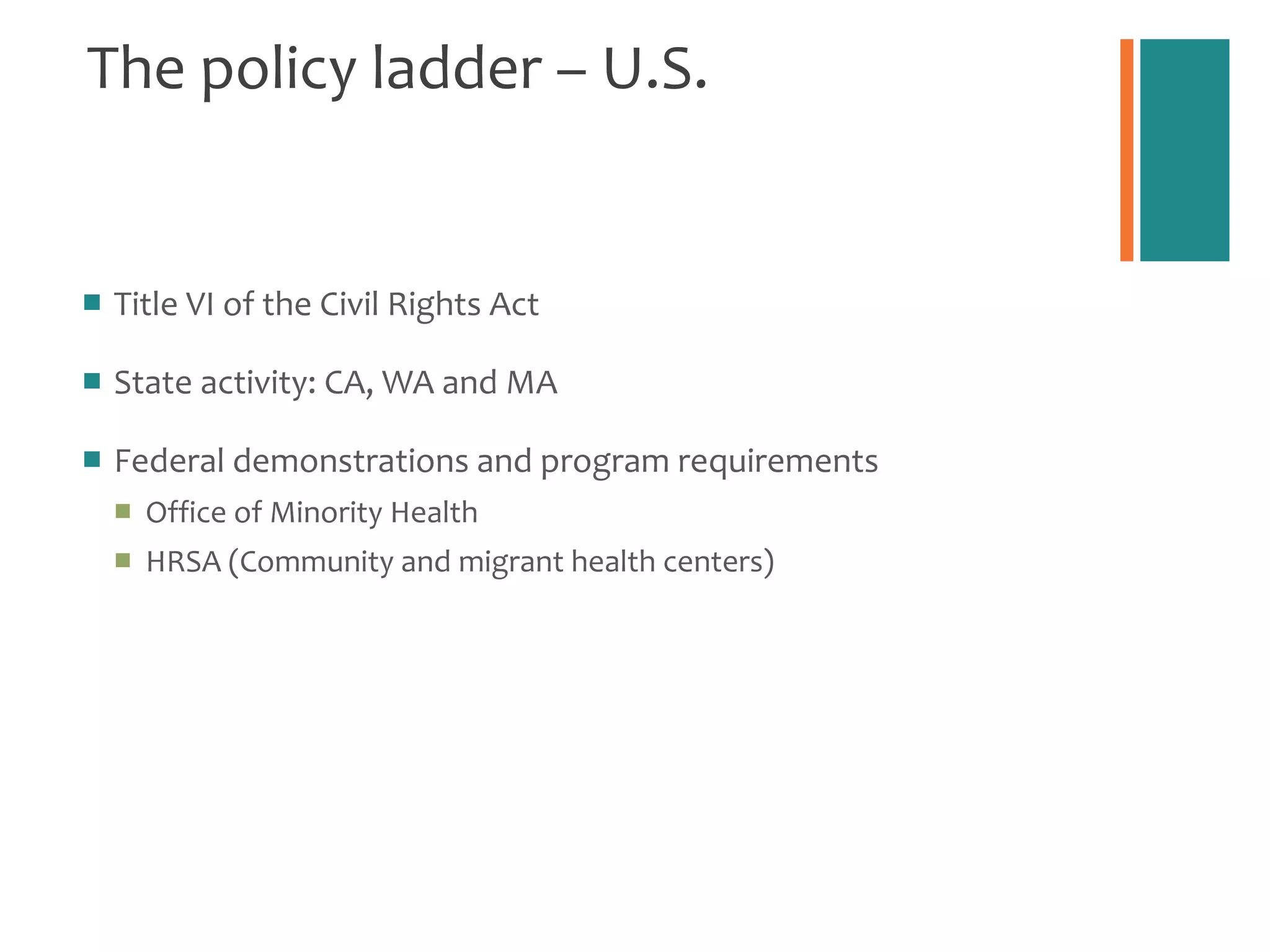 The policy ladder – U.S. Title VI of the Civil Rights Act  State activity: CA, WA and MA Federal demonstrations and program requirements Office of Minority Health HRSA (Community and migrant health centers) 