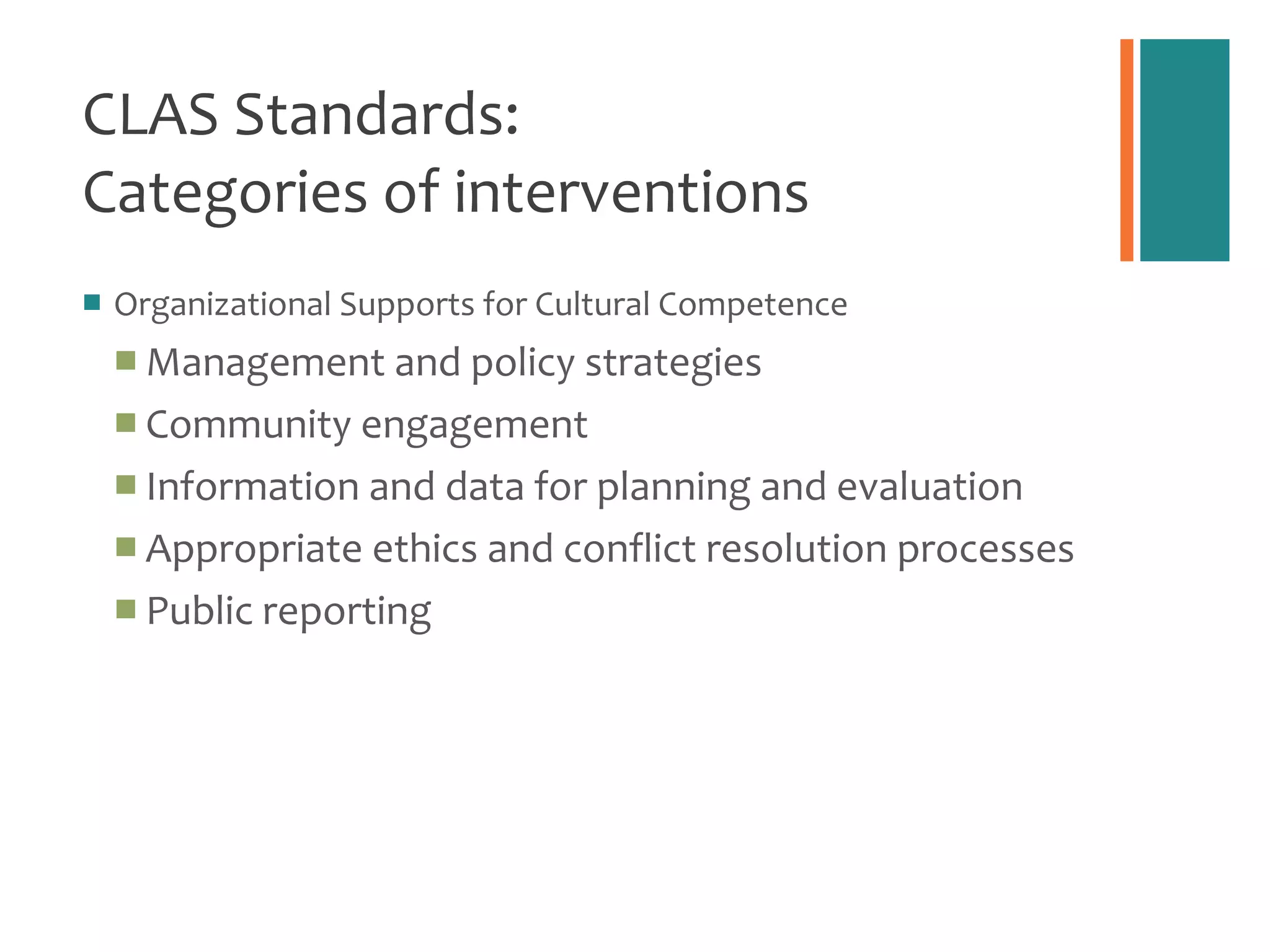 CLAS Standards:  Categories of interventions Organizational Supports for Cultural Competence Management and policy strategies Community engagement Information and data for planning and evaluation Appropriate ethics and conflict resolution processes Public reporting 