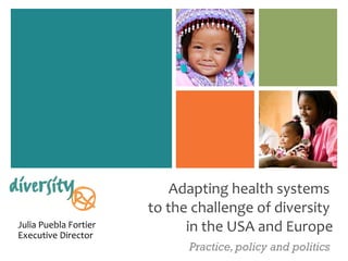 Adapting health systems  to the challenge of diversity  in the USA  and Europe Practice, policy and politics Julia Puebla Fortier Executive Director 