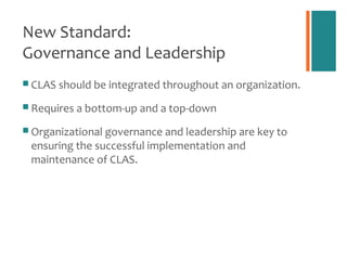 New Standard:
Governance and Leadership
 CLAS should be integrated throughout an organization.

 Requires a bottom-up and a top-down

 Organizational governance and leadership are key to
 ensuring the successful implementation and
 maintenance of CLAS.
 