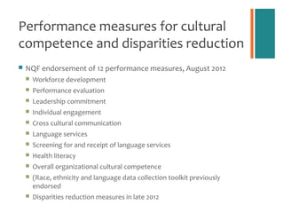 Performance measures for cultural
competence and disparities reduction
   NQF endorsement of 12 performance measures, August 2012
       Workforce development
       Performance evaluation
       Leadership commitment
       Individual engagement
       Cross cultural communication
       Language services
       Screening for and receipt of language services
       Health literacy
       Overall organizational cultural competence
       (Race, ethnicity and language data collection toolkit previously
        endorsed
       Disparities reduction measures in late 2012
 