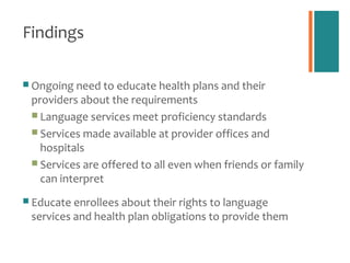 Findings

 Ongoing need to educate health plans and their
 providers about the requirements
  Language services meet proficiency standards
  Services made available at provider offices and
   hospitals
  Services are offered to all even when friends or family
   can interpret
 Educate enrollees about their rights to language
 services and health plan obligations to provide them
 