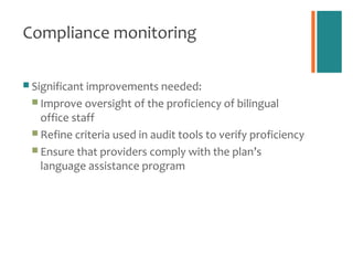 Compliance monitoring

 Significant improvements needed:
  Improve oversight of the proficiency of bilingual
   office staff
  Refine criteria used in audit tools to verify proficiency
  Ensure that providers comply with the plan’s
   language assistance program
 