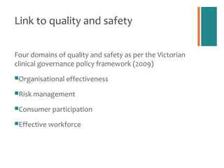 Link to quality and safety

Four domains of quality and safety as per the Victorian
clinical governance policy framework (2009)
Organisational effectiveness

Risk management

Consumer participation

Effective workforce
 