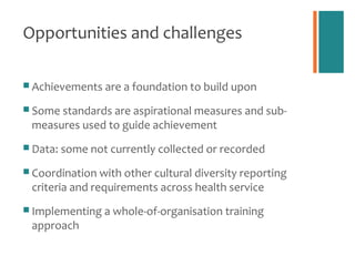 Opportunities and challenges

 Achievements are a foundation to build upon

 Some standards are aspirational measures and sub-
 measures used to guide achievement
 Data: some not currently collected or recorded

 Coordination with other cultural diversity reporting
 criteria and requirements across health service
 Implementing a whole-of-organisation training
 approach
 