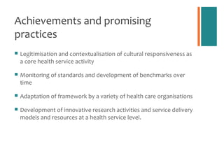 Achievements and promising
practices
   Legitimisation and contextualisation of cultural responsiveness as
    a core health service activity

   Monitoring of standards and development of benchmarks over
    time

   Adaptation of framework by a variety of health care organisations

   Development of innovative research activities and service delivery
    models and resources at a health service level.
 