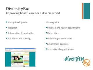 DiversityRx:
Improving health care for a diverse world

   Policy development          Working with:

   Research                    Hospitals and health departments


   Information dissemination   Universities


   Education and training      Philanthropic foundations


                                Government agencies


                                International organizations
 