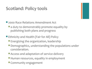 Scotland: Policy tools

 2000 Race Relations Amendment Act
  a duty to demonstrably promote equality by
   publishing both plans and progress
 Ethnicity and Health (Fair for All) Policy
  Energizing the organization, leadership
  Demographics, understanding the populations under
   consideration.
  Access and adaptation of service delivery
  Human resources, equality in employment
  Community engagement
 