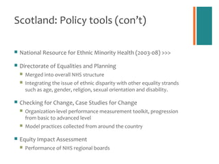 Scotland: Policy tools (con’t)

   National Resource for Ethnic Minority Health (2003-08) >>>

   Directorate of Equalities and Planning
       Merged into overall NHS structure
       Integrating the issue of ethnic disparity with other equality strands
        such as age, gender, religion, sexual orientation and disability.

   Checking for Change, Case Studies for Change
       Organization-level performance measurement toolkit, progression
        from basic to advanced level
       Model practices collected from around the country

   Equity Impact Assessment
       Performance of NHS regional boards
 