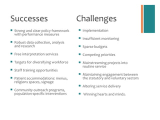 Successes                                Challenges
   Strong and clear policy framework       Implementation
    with performance measures
                                            Insufficient monitoring
   Robust data collection, analysis
    and research                            Sparse budgets
   Free interpretation services            Competing priorities
   Targets for diversifying workforce      Mainstreaming projects into
                                             routine service
   Staff training opportunities
                                            Maintaining engagement between
   Patient accommodations: menus,           the statutory and voluntary sectors
    religions spaces, signage
                                            Altering service delivery
   Community outreach programs,
    population-specific interventions       Winning hearts and minds.
 