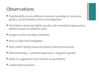 Observations
   Transferability across different contexts: paradigms, resources,
    politics, social attitudes, level of development

   Find balance between highly specific and streamlined approaches,
    different tools for different tasks

   Dangers of the checkbox mentality

   How to affect the intangibles

   Does what’s being measured relate to desired outcomes

   Mainstreaming v. combined approach v. targeted agenda

   Rules or suggestions: the need for accountability

   Leadership imperative
 