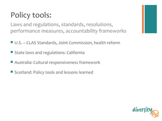 Policy tools:
Laws and regulations, standards, resolutions,
performance measures, accountability frameworks

   U.S. – CLAS Standards, Joint Commission, health reform

   State laws and regulations: California

   Australia: Cultural responsiveness framework

   Scotland: Policy tools and lessons learned
 