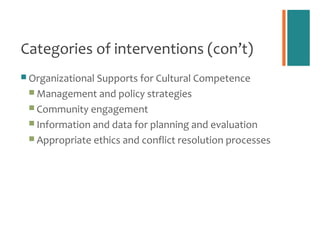 Categories of interventions (con’t)
 Organizational Supports for Cultural Competence
  Management and policy strategies
  Community engagement
  Information and data for planning and evaluation
  Appropriate ethics and conflict resolution processes
 