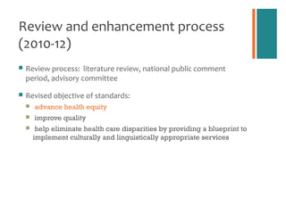 Review and enhancement process
(2010-12)
   Review process: literature review, national public comment
    period, advisory committee

   Revised objective of standards:
       advance health equity
       improve quality
        help eliminate health care disparities by providing a blueprint to
        implement culturally and linguistically appropriate services
 