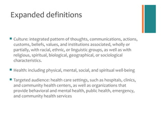 Expanded definitions

   Culture: integrated pattern of thoughts, communications, actions,
    customs, beliefs, values, and institutions associated, wholly or
    partially, with racial, ethnic, or linguistic groups, as well as with
    religious, spiritual, biological, geographical, or sociological
    characteristics.

   Health: including physical, mental, social, and spiritual well-being

   Targeted audience: health care settings, such as hospitals, clinics,
    and community health centers, as well as organizations that
    provide behavioral and mental health, public health, emergency,
    and community health services
 