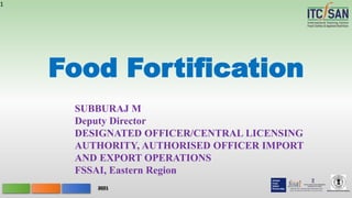 Ministry of Commerce& Industry
2021
Food Fortification
1
SUBBURAJ M
Deputy Director
DESIGNATED OFFICER/CENTRAL LICENSING
AUTHORITY, AUTHORISED OFFICER IMPORT
AND EXPORT OPERATIONS
FSSAI, Eastern Region
 