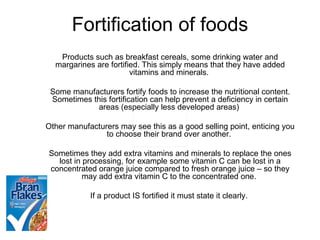Fortification of foods Products such as breakfast cereals, some drinking water and margarines are fortified. This simply means that they have added vitamins and minerals.  Some manufacturers fortify foods to increase the nutritional content. Sometimes this fortification can help prevent a deficiency in certain areas (especially less developed areas)  Other manufacturers may see this as a good selling point, enticing you to choose their brand over another.  Sometimes they add extra vitamins and minerals to replace the ones lost in processing, for example some vitamin C can be lost in a concentrated orange juice compared to fresh orange juice – so they may add extra vitamin C to the concentrated one.  If a product IS fortified it must state it clearly.  