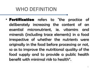 WHO DEFINITION
• Fortification refers to "the practice of
deliberately increasing the content of an
essential micronutrient, ie. vitamins and
minerals (including trace elements) in a food
irrespective of whether the nutrients were
originally in the food before processing or not,
so as to improve the nutritional quality of the
food supply and to provide a public health
benefit with minimal risk to health“.
4
 