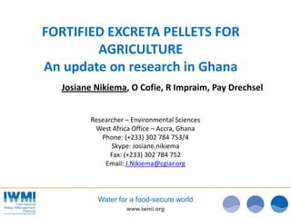 FORTIFIED EXCRETA PELLETS FOR
        AGRICULTURE
An update on research in Ghana
   Josiane Nikiema, O Cofie, R Impraim, Pay Drechsel


          Researcher – Environmental Sciences
           West Africa Office – Accra, Ghana
             Phone: (+233) 302 784 753/4
                Skype: Josiane.nikiema
                Fax: (+233) 302 784 752
              Email: J.Nikiema@cgiar.org



            Water for a food-secure world
                     www.iwmi.org
 