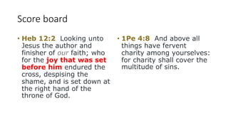 Score board
• Heb 12:2 Looking unto
Jesus the author and
finisher of our faith; who
for the joy that was set
before him endured the
cross, despising the
shame, and is set down at
the right hand of the
throne of God.
• 1Pe 4:8 And above all
things have fervent
charity among yourselves:
for charity shall cover the
multitude of sins.
 