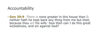 Accountability
• Gen 39:9 There is none greater in this house than I;
neither hath he kept back any thing from me but thee,
because thou art his wife: how then can I do this great
wickedness, and sin against God?
 