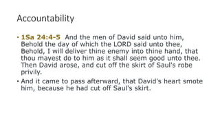 Accountability
• 1Sa 24:4-5 And the men of David said unto him,
Behold the day of which the LORD said unto thee,
Behold, I will deliver thine enemy into thine hand, that
thou mayest do to him as it shall seem good unto thee.
Then David arose, and cut off the skirt of Saul's robe
privily.
• And it came to pass afterward, that David's heart smote
him, because he had cut off Saul's skirt.
 