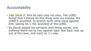 Accountability
• 1Sa 24:6-7 And he said unto his men, The LORD
forbid that I should do this thing unto my master, the
LORD'S anointed, to stretch forth mine hand against
him, seeing he is the anointed of the LORD.
• So David stayed his servants with these words, and
suffered them not to rise against Saul. But Saul rose up
out of the cave, and went on his way.
 