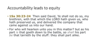 Accountability leads to equity
• 1Sa 30:23-24 Then said David, Ye shall not do so, my
brethren, with that which the LORD hath given us, who
hath preserved us, and delivered the company that
came against us into our hand.
• For who will hearken unto you in this matter? but as his
part is that goeth down to the battle, so shall his part
be that tarrieth by the stuff: they shall part alike.
 