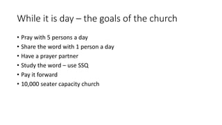 While it is day – the goals of the church
• Pray with 5 persons a day
• Share the word with 1 person a day
• Have a prayer partner
• Study the word – use SSQ
• Pay it forward
• 10,000 seater capacity church
 