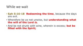 While we wait
• Eph 5:16-18 Redeeming the time, because the days
are evil.
• Wherefore be ye not unwise, but understanding what
the will of the Lord is.
• And be not drunk with wine, wherein is excess; but be
filled with the Spirit;
 