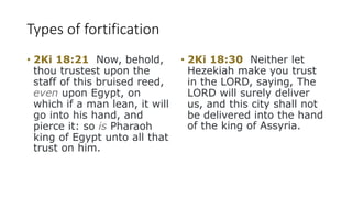 Types of fortification
• 2Ki 18:21 Now, behold,
thou trustest upon the
staff of this bruised reed,
even upon Egypt, on
which if a man lean, it will
go into his hand, and
pierce it: so is Pharaoh
king of Egypt unto all that
trust on him.
• 2Ki 18:30 Neither let
Hezekiah make you trust
in the LORD, saying, The
LORD will surely deliver
us, and this city shall not
be delivered into the hand
of the king of Assyria.
 