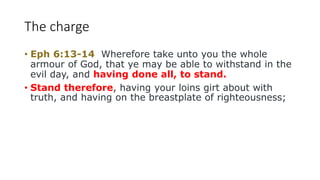 The charge
• Eph 6:13-14 Wherefore take unto you the whole
armour of God, that ye may be able to withstand in the
evil day, and having done all, to stand.
• Stand therefore, having your loins girt about with
truth, and having on the breastplate of righteousness;
 